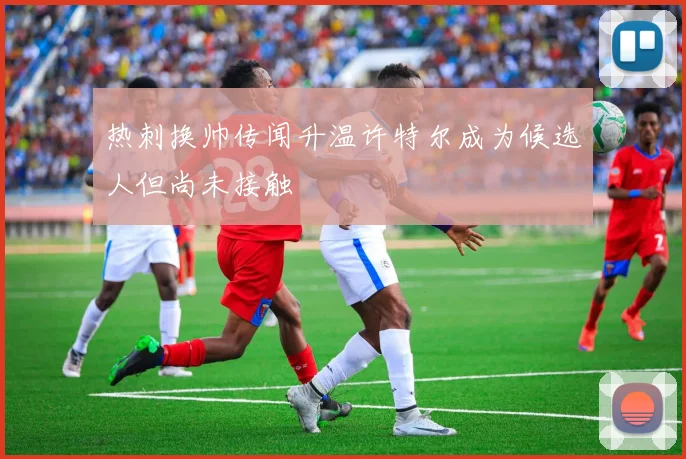 热刺换帅传闻升温许特尔成为候选人但尚未接触