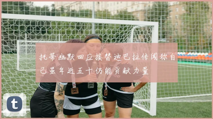 托蒂幽默回应接替迪巴拉传闻称自己虽年近五十仍能贡献力量