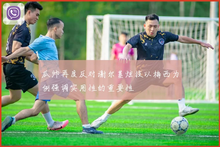 瓜帅再度反对谢尔基炫技以梅西为例强调实用性的重要性