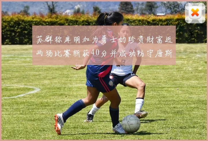 苏群称库明加为勇士的珍贵财富近两场比赛斩获40分并成功防守唐斯