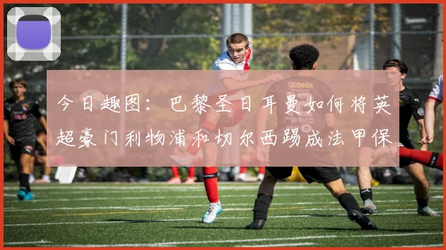 今日趣图：巴黎圣日耳曼如何将英超豪门利物浦和切尔西踢成法甲保级队