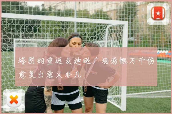 塔图姆重返麦迪逊广场感慨万千伤愈复出意义非凡